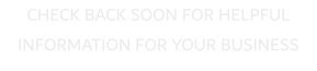 CHECK BACK SOON FOR HELPFUL INFORMATION FOR YOUR BUSINESS