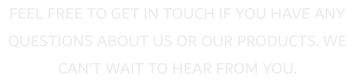 FEEL FREE TO GET IN TOUCH IF YOU HAVE ANY QUESTIONS ABOUT US OR OUR PRODUCTS. WE CAN�T WAIT TO HEAR FROM YOU.